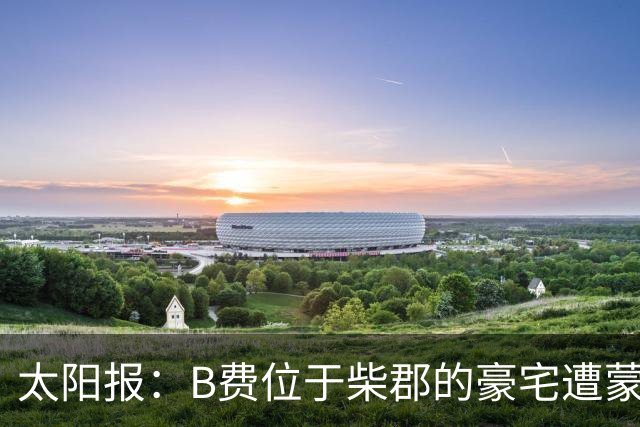 太阳报：B费位于柴郡的豪宅遭蒙面窃贼洗劫，事发时球员正在踢欧冠