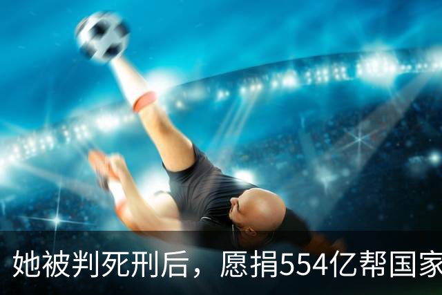 她被判死刑后，愿捐554亿帮国家赚钱，只求饶自己一命，结果如何